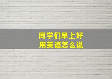 同学们早上好 用英语怎么说